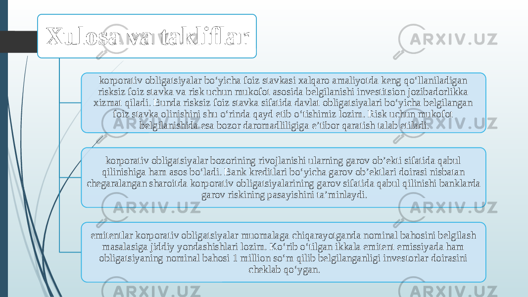 Xulosa va takliflar korporativ obligatsiyalar bo‘yicha foiz stavkasi xalqaro amaliyotda keng qo‘llaniladigan risksiz foiz stavka va risk uchun mukofot asosida belgilanishi investitsion jozibadorlikka xizmat qiladi. Bunda risksiz foiz stavka sifatida davlat obligatsiyalari bo‘yicha belgilangan foiz stavka oli nishini shu o‘rinda qayd etib o‘tishimiz lozim. Risk uchun mukofot belgilanishida esa bozor daromadliligiga e’tibor qaratish talab eti ladi. korporativ obligatsiyalar bozorining rivojlanishi ularning garov ob’ekti sifatida qabul qilinishiga ham asos bo‘ladi. Bank kreditlari bo‘yicha garov ob’ekt lari doirasi nisbatan chegaralangan sharoitda korporativ obligatsiyalarining garov sifa tida qabul qilinishi banklarda garov riski ning pasayishini ta’minlaydi. emitentlar korporativ obli gatsiyalar muomalaga chiqarayotganda nominal bahosini belgilash masalasiga jiddiy yonda shishlari lozim. Ko‘rib o‘tilgan ikkala emitent emissiyada ham obligatsiyaning nominal bahosi 1 million so‘m qilib belgilanganligi inve storlar doirasini cheklab qo‘ygan. 