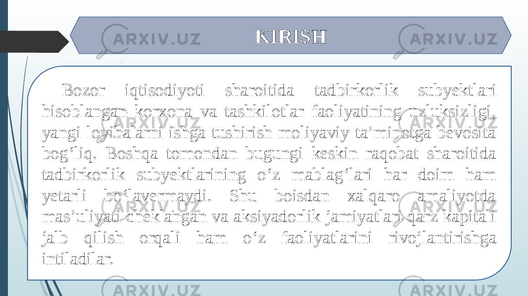 KIRISH Bozor iqtisodiyoti sharoitida tad birkorlik subyektlari hisoblangan korxona va tashkilotlar faoliyatining uzluksizligi, yangi loyihalarni ishga tushirish moliyaviy ta’minotga bevosita bog‘liq. Boshqa tomon dan bugungi keskin raqobat sharoitida tad birkorlik subyektlarining o‘z mablag‘lari har doim ham yetarli bo‘lavermaydi. Shu boisdan xalqaro amaliyotda mas’uliyati cheklangan va aksiyadorlik jamiyatlari qarz kapitali jalb qilish orqali ham o‘z faoliyatlarini rivoj lantirishga intiladilar. 