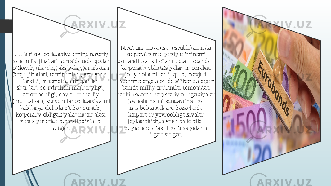 I.L.Butikov obligatsiyalarning nazariy va amaliy jihatlari borasida tadqiqotlar o‘tkazib, ularning aksiyalarga nisbatan farqli jihatlari, tasniflanishi, emitentlar tarkibi, muomalaga chiqarilish shartlari, so‘ndirilishi majburiyligi, daromadliligi, davlat, mahalliy (munitsipal), korxonalar obligatsiyalari kabilarga alohida e’tibor qaratib, korporativ obligatsiyalar muomalasi xususi yatlariga batafsil to‘xtalib o‘tgan. N.R.Tursunova esa respublikamizda korpo rativ moliyaviy ta’minotni samarali tash kil etish nuqtai nazaridan korporativ obli gatsiyalar muomalasi joriy holatini tahlil qilib, mavjud muammolarga alohida e’tibor qaratgan hamda milliy emitentlar tomoni dan ichki bozorda korporativ obligatsiyalar joylashtirishni kengaytirish va istiqbolda xalqaro bozorlarda korporativ yevroobli gatsiyalar joylashtirishga erishish kabilar bo‘yicha o‘z taklif va tavsiyalarini ilgari sur gan. , 