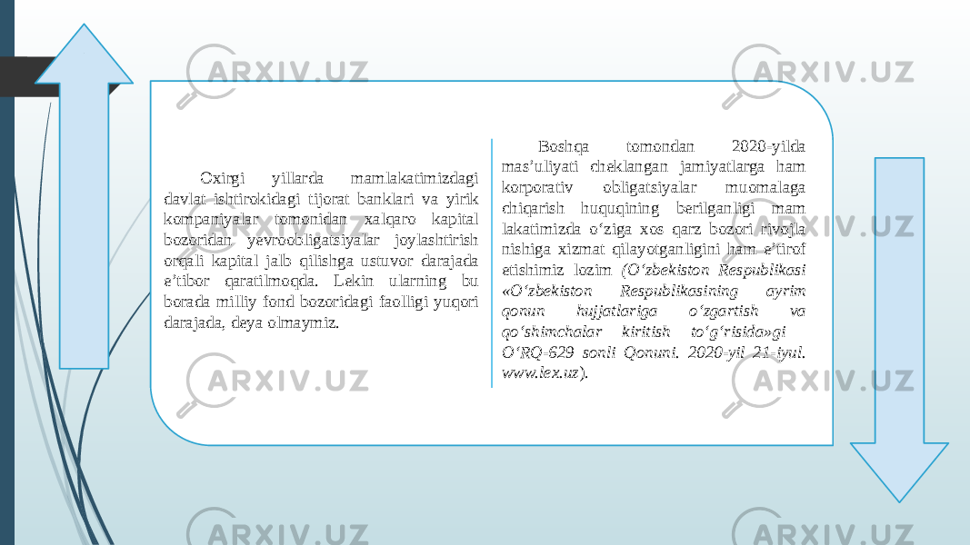 Oxirgi yillarda mamlakatimizdagi davlat ishtirokidagi tijorat banklari va yirik kompaniyalar tomonidan xalqaro kapital bozoridan yevroobligatsiyalar joylashtirish orqali kapital jalb qilishga ustuvor dara jada e’tibor qaratilmoqda. Lekin ularning bu borada milliy fond bozoridagi faolligi yuqori darajada, deya olmaymiz. Boshqa tomon dan 2020-yilda mas’uliyati cheklangan jami yatlarga ham korporativ obligatsiyalar muoma laga chiqarish huquqining berilganligi mam lakatimizda o‘ziga xos qarz bozori rivojla nishiga xizmat qilayotganligini ham e’tirof etishimiz lozim (O‘zbekiston Respublikasi «O‘zbekiston Respubli kasining ayrim qonun hujjatlariga o‘zgartish va qo‘shimchalar kiritish to‘g‘risida»gi O‘RQ-629 sonli Qonuni. 2020-yil 21-iyul. www.lex.uz ). , , 