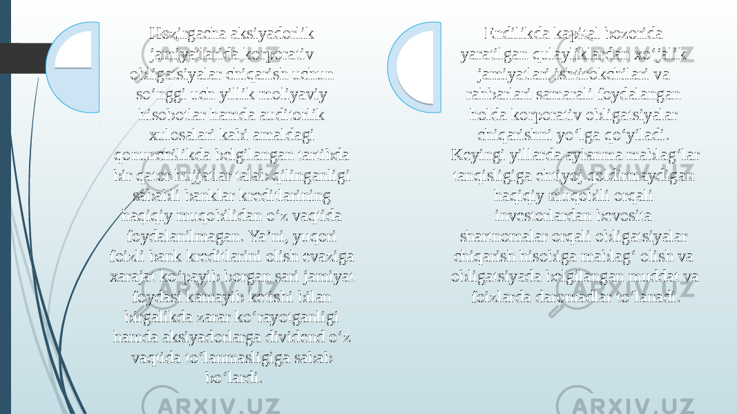 3Hozirgacha aksiyadorlik jamiyatlarida korporativ obligatsiyalar chiqarish uchun so‘nggi uch yillik moliyaviy hisobotlar hamda auditorlik xulosalari kabi amaldagi qonunchilikda belgilangan tartibda bir qator hujjatlar talab qilinganligi sababli banklar kreditlarining haqiqiy muqobilidan o‘z vaqtida foydalanilmagan. Ya’ni, yuqori foizli bank kreditlarini olish evaziga xarajat ko‘payib borgan sari jamiyat foydasi kamayib ketishi bilan birgalikda zarar ko‘rayotganligi hamda aksiyadorlarga dividend o‘z vaqtida to‘lanmasligiga sabab bo‘lardi. , Endilikda kapital bozorida yaratilgan qulayliklardan xo‘jalik jamiyatlari ishtirokchilari va rahbarlari samarali foydalangan holda korporativ obligatsiyalar chiqarishni yo‘lga qo‘yiladi. Keyingi yillarda aylanma mablag‘lar tanqisligiga ehtiyoj qoldirmaydigan haqiqiy muqobili orqali investorlardan bevosita shartnomalar orqali obligatsiyalar chiqarish hisobiga mablag‘ olish va obligatsiyada belgilangan muddat va foizlarda daromadlar to‘lanadi. 