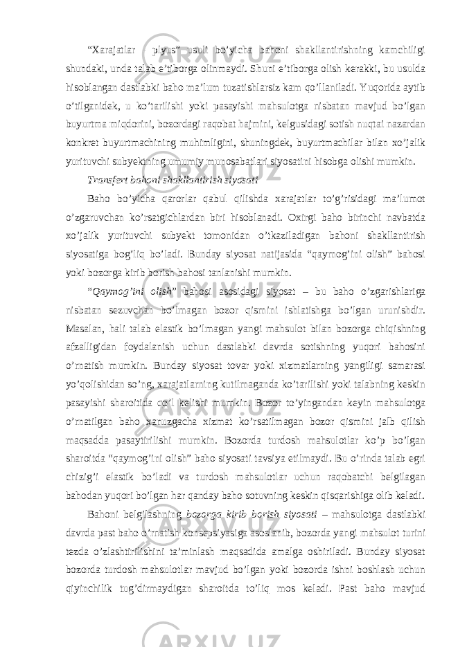 “Xarajatlar - plyus” usuli bo’yicha bahoni shakllantirishning kamchiligi shundaki, unda talab e’tiborga olinmaydi. Shuni e’tiborga olish kerakki, bu usulda hisoblangan dastlabki baho ma’lum tuzatishlarsiz kam qo’llaniladi. Yuqorida aytib o’tilganidek, u ko’tarilishi yoki pasayishi mahsulotga nisbatan mavjud bo’lgan buyurtma miqdorini, bozordagi raqobat hajmini, kelgusidagi sotish nuqtai nazardan konkret buyurtmachining muhimligini, shuningdek, buyurtmachilar bilan xo’jalik yurituvchi subyektning umumiy munosabatlari siyosatini hisobga olishi mumkin. Transfert bahoni shakllantirish siyosati Baho bo’yicha qarorlar qabul qilishda xarajatlar to’g’risidagi ma’lumot o’zgaruvchan ko’rsatgichlardan biri hisoblanadi. Oxirgi baho birinchi navbatda xo’jalik yurituvchi subyekt tomonidan o’tkaziladigan bahoni shakllantirish siyosatiga bog’liq bo’ladi. Bunday siyosat natijasida “qaymog’ini olish” bahosi yoki bozorga kirib borish bahosi tanlanishi mumkin. “ Qaymog’ini olish ” bahosi asosidagi siyosat – bu baho o’zgarishlariga nisbatan sezuvchan bo’lmagan bozor qismini ishlatishga bo’lgan urunishdir. Masalan, hali talab elastik bo’lmagan yangi mahsulot bilan bozorga chiqishning afzalligidan foydalanish uchun dastlabki davrda sotishning yuqori bahosini o’rnatish mumkin. Bunday siyosat tovar yoki xizmatlarning yangiligi samarasi yo’qolishidan so’ng, xarajatlarning kutilmaganda ko’tarilishi yoki talabning keskin pasayishi sharoitida qo’l kelishi mumkin. Bozor to’yingandan keyin mahsulotga o’rnatilgan baho xanuzgacha xizmat ko’rsatilmagan bozor qismini jalb qilish maqsadda pasaytirilishi mumkin. Bozorda turdosh mahsulotlar ko’p bo’lgan sharoitda “qaymog’ini olish” baho siyosati tavsiya etilmaydi. Bu o’rinda talab egri chizig’i elastik bo’ladi va turdosh mahsulotlar uchun raqobatchi belgilagan bahodan yuqori bo’lgan har qanday baho sotuvning keskin qisqarishiga olib keladi. Bahoni belgilashning bozorga kirib borish siyosati – mahsulotga dastlabki davrda past baho o’rnatish konsepsiyasiga asoslanib, bozorda yangi mahsulot turini tezda o’zlashtirilishini ta’minlash maqsadida amalga oshiriladi. Bunday siyosat bozorda turdosh mahsulotlar mavjud bo’lgan yoki bozorda ishni boshlash uchun qiyinchilik tug’dirmaydigan sharoitda to’liq mos keladi. Past baho mavjud 