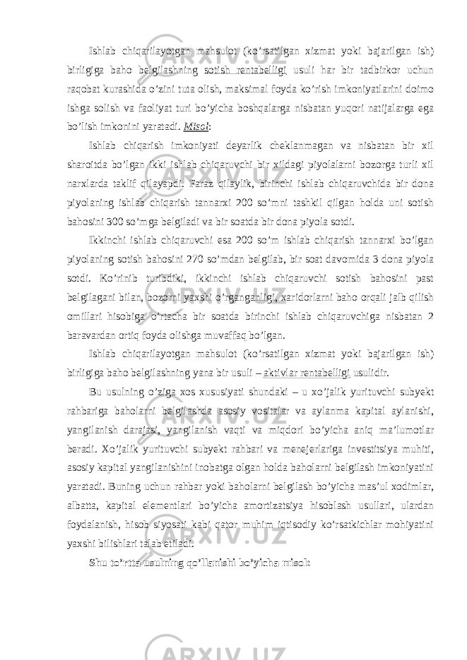 Ishlab chiqarilayotgan mahsulot (ko’rsatilgan xizmat yoki bajarilgan ish) birligiga baho belgilashning sotish rentabelligi usuli har bir tadbirkor uchun raqobat kurashida o’zini tuta olish, maksimal foyda ko’rish imkoniyatlarini doimo ishga solish va faoliyat turi bo’yicha boshqalarga nisbatan yuqori natijalarga ega bo’lish imkonini yaratadi. Misol : Ishlab chiqarish imkoniyati deyarlik cheklanmagan va nisbatan bir xil sharoitda bo’lgan ikki ishlab chiqaruvchi bir xildagi piyolalarni bozorga turli xil narxlarda taklif qilayapdi. Faraz qilaylik, birinchi ishlab chiqaruvchida bir dona piyolaning ishlab chiqarish tannarxi 200 so’mni tashkil qilgan holda uni sotish bahosini 300 so’mga belgiladi va bir soatda bir dona piyola sotdi. Ikkinchi ishlab chiqaruvchi esa 200 so’m ishlab chiqarish tannarxi bo’lgan piyolaning sotish bahosini 270 so’mdan belgilab, bir soat davomida 3 dona piyola sotdi. Ko’rinib turibdiki, ikkinchi ishlab chiqaruvchi sotish bahosini past belgilagani bilan, bozorni yaxshi o’rganganligi, xaridorlarni baho orqali jalb qilish omillari hisobiga o’rtacha bir soatda birinchi ishlab chiqaruvchiga nisbatan 2 baravardan ortiq foyda olishga muvaffaq bo’lgan. Ishlab chiqarilayotgan mahsulot (ko’rsatilgan xizmat yoki bajarilgan ish) birligiga baho belgilashning yana bir usuli – aktivlar rentabelligi usulidir. Bu usulning o’ziga xos xususiyati shundaki – u xo’jalik yurituvchi subyekt rahbariga baholarni belgilashda asosiy vositalar va aylanma kapital aylanishi, yangilanish darajasi, yangilanish vaqti va miqdori bo’yicha aniq ma’lumotlar beradi. Xo’jalik yurituvchi subyekt rahbari va menejerlariga investitsiya muhiti, asosiy kapital yangilanishini inobatga olgan holda baholarni belgilash imkoniyatini yaratadi. Buning uchun rahbar yoki baholarni belgilash bo’yicha mas’ul xodimlar, albatta, kapital elementlari bo’yicha amortizatsiya hisoblash usullari, ulardan foydalanish, hisob siyosati kabi qator muhim iqtisodiy ko’rsatkichlar mohiyatini yaxshi bilishlari talab etiladi. Shu to’rtta usulning qo’llanishi bo’yicha misol: 