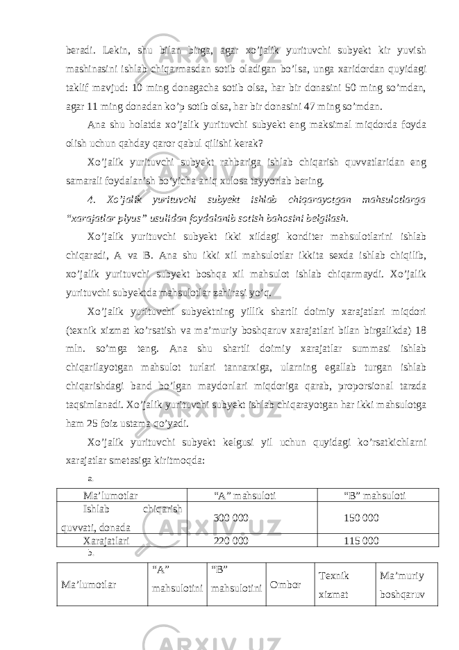 beradi. Lekin, shu bilan birga, agar xo’jalik yurituvchi subyekt kir yuvish mashinasini ishlab chiqarmasdan sotib oladigan bo’lsa, unga xaridordan quyidagi taklif mavjud: 10 ming donagacha sotib olsa, har bir donasini 50 ming so’mdan, agar 11 ming donadan ko’p sotib olsa, har bir donasini 47 ming so’mdan. Ana shu holatda xo’jalik yurituvchi subyekt eng maksimal miqdorda foyda olish uchun qahday qaror qabul qilishi kerak? Xo’jalik yurituvchi subyekt rahbariga ishlab chiqarish quvvatlaridan eng samarali foydalanish bo’yicha aniq xulosa tayyorlab bering. 4. Xo’jalik yurituvchi subyekt ishlab chiqarayotgan mahsulotlarga “xarajatlar plyus” usulidan foydalanib sotish bahosini belgilash. Xo’jalik yurituvchi subyekt ikki xildagi konditer mahsulotlarini ishlab chiqaradi, A va B. Ana shu ikki xil mahsulotlar ikkita sexda ishlab chiqilib, xo’jalik yurituvchi subyekt boshqa xil mahsulot ishlab chiqarmaydi. Xo’jalik yurituvchi subyektda mahsulotlar zahirasi yo’q. Xo’jalik yurituvchi subyektning yillik shartli doimiy xarajatlari miqdori (texnik xizmat ko’rsatish va ma’muriy boshqaruv xarajatlari bilan birgalikda) 18 mln. so’mga teng. Ana shu shartli doimiy xarajatlar summasi ishlab chiqarilayotgan mahsulot turlari tannarxiga, ularning egallab turgan ishlab chiqarishdagi band bo’lgan maydonlari miqdoriga qarab, proporsional tarzda taqsimlanadi. Xo’jalik yurituvchi subyekt ishlab chiqarayotgan har ikki mahsulotga ham 25 foiz ustama qo’yadi. Xo’jalik yurituvchi subyekt kelgusi yil uchun quyidagi ko’rsatkichlarni xarajatlar smetasiga kiritmoqda: a. Ma’lumotlar “A” mahsuloti “B” mahsuloti Ishlab chiqarish quvvati, donada 300 000 150 000 Xarajatlari 220 000 115 000 b. Ma’lumotlar “A” mahsulotini “B” mahsulotini Ombor Texnik xizmat Ma’muriy boshqaruv 