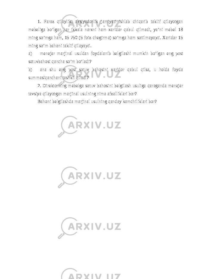 1. Faraz qilaylik, aksiyadorlik jamiyati ishlab chiqarib taklif qilayotgan mebeliga bo’lgan har ikkala narxni ham xaridor qabul qilmadi, ya’ni mebel 18 ming so’mga ham, 15 750 (5 foiz chegirma) so’mga ham sotilmayapti. Xaridor 15 ming so’m bahoni taklif qilayapti. a) menejer marjinal usuldan foydalanib belgilashi mumkin bo’lgan eng past sotuvbahosi qancha so’m bo’ladi? b) ana shu eng past sotuv bahosini xaridor qabul qilsa, u holda foyda summasiqanchani tashkil qiladi? 2. Direktorning mebelga sotuv bahosini belgilash usuliga qaraganda menejer tavsiya qilayotgan marjinal usulning nima afzalliklari bor? Bahoni belgilashda marjinal usulning qanday kamchiliklari bor? 