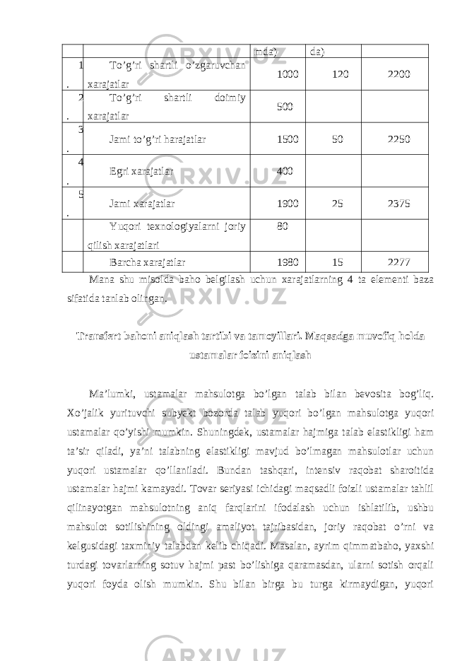 mda) da) 1 . To’g’ri shartli o’zgaruvchan xarajatlar 1000 120 2200 2 . To’g’ri shartli doimiy xarajatlar 500 3 . Jami to’g’ri harajatlar 1500 50 2250 4 . Egri xarajatlar 400 5 . Jami xarajatlar 1900 25 2375 Yuqori texnologiyalarni joriy qilish xarajatlari 80 Barcha xarajatlar 1980 15 2277 Mana shu misolda baho belgilash uchun xarajatlarning 4 ta elementi baza sifatida tanlab olingan. Transfert bahoni aniqlash tartibi va tamoyillari. Maqsadga muvofiq holda ustamalar foizini aniqlash Ma’lumki, ustamalar mahsulotga bo’lgan talab bilan bevosita bog’liq. Xo’jalik yurituvchi subyekt bozorda talab yuqori bo’lgan mahsulotga yuqori ustamalar qo’yishi mumkin. Shuningdek, ustamalar hajmiga talab elastikligi ham ta’sir qiladi, ya’ni talabning elastikligi mavjud bo’lmagan mahsulotlar uchun yuqori ustamalar qo’llaniladi. Bundan tashqari, intensiv raqobat sharoitida ustamalar hajmi kamayadi. Tovar seriyasi ichidagi maqsadli foizli ustamalar tahlil qilinayotgan mahsulotning aniq farqlarini ifodalash uchun ishlatilib, ushbu mahsulot sotilishining oldingi amaliyot tajribasidan, joriy raqobat o’rni va kelgusidagi taxminiy talabdan kelib chiqadi. Masalan, ayrim qimmatbaho, yaxshi turdagi tovarlarning sotuv hajmi past bo’lishiga qaramasdan, ularni sotish orqali yuqori foyda olish mumkin. Shu bilan birga bu turga kirmaydigan, yuqori 