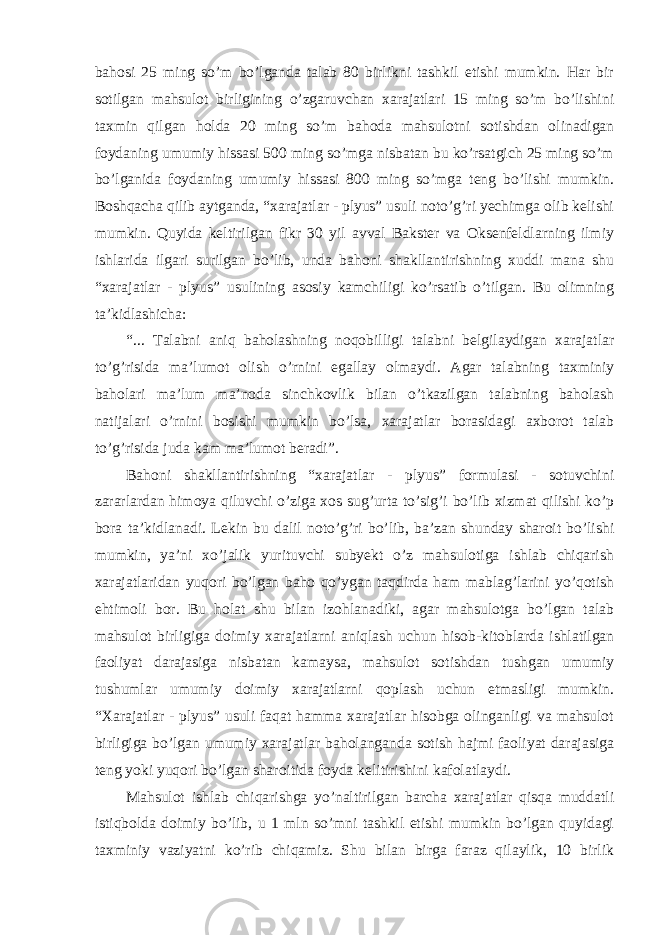 bahosi 25 ming so’m bo’lganda talab 80 birlikni tashkil etishi mumkin. Har bir sotilgan mahsulot birligining o’zgaruvchan xarajatlari 15 ming so’m bo’lishini taxmin qilgan holda 20 ming so’m bahoda mahsulotni sotishdan olinadigan foydaning umumiy hissasi 500 ming so’mga nisbatan bu ko’rsatgich 25 ming so’m bo’lganida foydaning umumiy hissasi 800 ming so’mga teng bo’lishi mumkin. Boshqacha qilib aytganda, “xarajatlar - plyus” usuli noto’g’ri yechimga olib kelishi mumkin. Quyida keltirilgan fikr 30 yil avval Bakster va Oksenfeldlarning ilmiy ishlarida ilgari surilgan bo’lib, unda bahoni shakllantirishning xuddi mana shu “xarajatlar - plyus” usulining asosiy kamchiligi ko’rsatib o’tilgan. Bu olimning ta’kidlashicha: “... Talabni aniq baholashning noqobilligi talabni belgilaydigan xarajatlar to’g’risida ma’lumot olish o’rnini egallay olmaydi. Agar talabning taxminiy baholari ma’lum ma’noda sinchkovlik bilan o’tkazilgan talabning baholash natijalari o’rnini bosishi mumkin bo’lsa, xarajatlar borasidagi axborot talab to’g’risida juda kam ma’lumot beradi”. Bahoni shakllantirishning “xarajatlar - plyus” formulasi - sotuvchini zararlardan himoya qiluvchi o’ziga xos sug’urta to’sig’i bo’lib xizmat qilishi ko’p bora ta’kidlanadi. Lekin bu dalil noto’g’ri bo’lib, ba’zan shunday sharoit bo’lishi mumkin, ya’ni xo’jalik yurituvchi subyekt o’z mahsulotiga ishlab chiqarish xarajatlaridan yuqori bo’lgan baho qo’ygan taqdirda ham mablag’larini yo’qotish ehtimoli bor. Bu holat shu bilan izohlanadiki, agar mahsulotga bo’lgan talab mahsulot birligiga doimiy xarajatlarni aniqlash uchun hisob-kitoblarda ishlatilgan faoliyat darajasiga nisbatan kamaysa, mahsulot sotishdan tushgan umumiy tushumlar umumiy doimiy xarajatlarni qoplash uchun etmasligi mumkin. “Xarajatlar - plyus” usuli faqat hamma xarajatlar hisobga olinganligi va mahsulot birligiga bo’lgan umumiy xarajatlar baholanganda sotish hajmi faoliyat darajasiga teng yoki yuqori bo’lgan sharoitida foyda kelitirishini kafolatlaydi. Mahsulot ishlab chiqarishga yo’naltirilgan barcha xarajatlar qisqa muddatli istiqbolda doimiy bo’lib, u 1 mln so’mni tashkil etishi mumkin bo’lgan quyidagi taxminiy vaziyatni ko’rib chiqamiz. Shu bilan birga faraz qilaylik, 10 birlik 