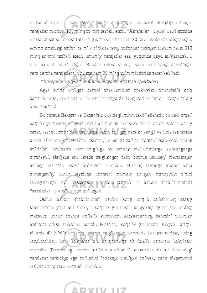 mahsulot hajmi baholanishidan kelib chiqadigan mahsulot birligiga qilingan xarajatlar miqdori 100 ming so’mni tashkil etadi. “Xarajatlar - plyus” usuli asosida mahsulot sotish bahosi 130 ming so’m va ustamalar 30 foiz miqdorida belgilangan. Ammo amaldagi sotish hajmi 7 birlikka teng, sotishdan tushgan tushum faqat 910 ming so’mni tashkil etadi, umumiy xarajatlar esa, yuqorida qayd etilganidek, 1 mln. so’mni tashkil etgan. Bundan xulosa shuki, ushbu mahsulotga o’rnatilgan narx barcha xarajatlarni qoplasa ham 90 ming so’m miqdorida zarar keltiradi. “Xarajatlar - plyus” usulini amaliyotda qo’llash afzalliklari Agar ko’rib o’tilgan bahoni shakllantirish cheklovlari shunchalik aniq ko’rinib tursa, nima uchun bu usul amaliyotda keng qo’llaniladiq – degan tabiiy savol tug’iladi. Bu borada Bakster va Oksenfeld quyidagi izohni taklif etishadi: bu usul orqali xo’jalik yurituvchi subyekt necha xil turdagi mahsulot ishlab chiqarishidan qat’iy nazar, tashqi tomonidan haqiqatga yaqin bo’lgan narxlar yengil va juda tez tarzda o’rnatilishi mumkin. Bundan tashqari, bu usulda qo’llaniladigan hisob-kitoblarning ko’rinishi haqiqatda ham to’g’riga va amaliy ma’lumotlarga asoslanganga o’xshaydi. Natijada shu tarzda belgilangan baho boshqa usuldagi hisoblangan bahoga nisbatan asosli ko’rinishi mumkin. Buning hisobiga yuqori baho o’rnatganligi uchun tayziqqa uchrashi mumkin bo’lgan monopolist o’zini himoyalangan deb hisoblashi mumkin. Chunki u bahoni shakllantirishda “xarajatlar - plyus” usulini qo’llagan. Ushbu bahoni shakllantirish usulini keng targ’ib etilishining asosiy sabablaridan yana biri shuki, u xo’jalik yurituvchi subyektga aynan shu turdagi mahsulot uchun boshqa xo’jalik yurituvchi subyektlarning bahosini oldindan bashorat qilish imkonini beradi. Masalan, xo’jalik yurituvchi subyekt o’tgan yillarda 40 foizlik o’rtacha ustama belgilangan tarmoqda faoliyat yuritsa, uning raqobatchilari ham kelgusida o’z xarajatlariga 40 foizlik ustamani belgilashi mumkin. Tarmoqdagi barcha xo’jalik yurituvchi subyektlar bir xil darajadagi xarajatlar tarkibiga ega bo’lishini inobatga oladigan bo’lsak, baho diapazonini nisbatan aniq taxmin qilishi mumkin. 