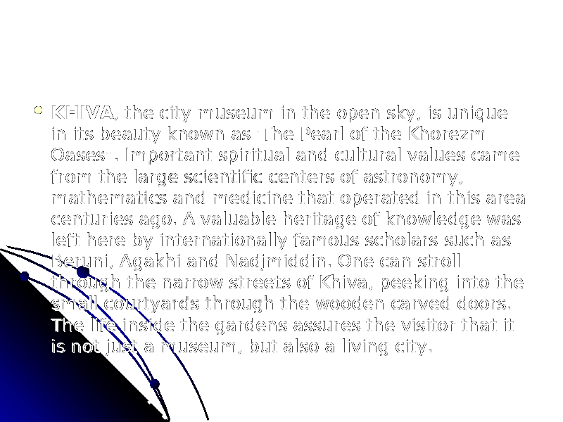  KHIVAKHIVA , the city museum in the open sky, is unique , the city museum in the open sky, is unique in its beauty known as &#39;The Pearl of the Khorezm in its beauty known as &#39;The Pearl of the Khorezm Oases&#34;. Important spiritual and cultural values came Oases&#34;. Important spiritual and cultural values came from the large scientific centers of astronomy, from the large scientific centers of astronomy, mathematics and medicine that operated in this area mathematics and medicine that operated in this area centuries ago. A valuable heritage of knowledge was centuries ago. A valuable heritage of knowledge was left here by internationally famous scholars such as left here by internationally famous scholars such as Beruni, Agakhi and Nadjmiddin. One can stroll Beruni, Agakhi and Nadjmiddin. One can stroll through the narrow streets of Khiva, peeking into the through the narrow streets of Khiva, peeking into the small courtyards through the wooden carved doors. small courtyards through the wooden carved doors. The life inside the gardens assures the visitor that it The life inside the gardens assures the visitor that it is not just a museum, but also a living city.is not just a museum, but also a living city. 