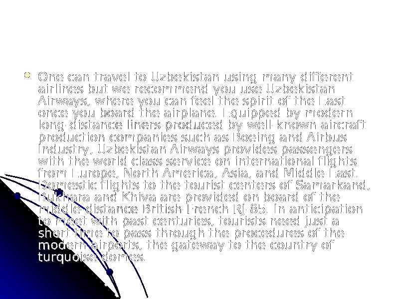  One can travel to Uzbekistan using many different One can travel to Uzbekistan using many different airlines but we recommend you use Uzbekistan airlines but we recommend you use Uzbekistan Airways, where you can feel the spirit of the East Airways, where you can feel the spirit of the East once you board the airplane. Equipped by modern once you board the airplane. Equipped by modern long-distance liners produced by well-known aircraft long-distance liners produced by well-known aircraft production companies such as Boeing and Airbus production companies such as Boeing and Airbus Industry, Uzbekistan Airways provides passengers Industry, Uzbekistan Airways provides passengers with the world class service on international flights with the world class service on international flights from Europe, North America, Asia, and Middle East. from Europe, North America, Asia, and Middle East. Domestic flights to the tourist centers of Samarkand, Domestic flights to the tourist centers of Samarkand, Bukhara and Khiva are provided on board of the Bukhara and Khiva are provided on board of the middle-distance British-French RJ-85. In anticipation middle-distance British-French RJ-85. In anticipation to meet with past centuries, tourists need just a to meet with past centuries, tourists need just a short time to pass through the procedures of the short time to pass through the procedures of the modern airports, the gateway to the country of modern airports, the gateway to the country of turquoise domes.turquoise domes. 