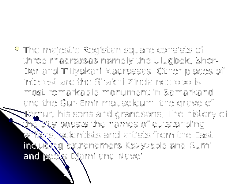  The majestic Registan square consists of The majestic Registan square consists of three rnadrassas namely the Ulugbek, Sher-three rnadrassas namely the Ulugbek, Sher- Dor and TiIIyakari Madrassas. Other places of Dor and TiIIyakari Madrassas. Other places of interest are the Shakhi-Zinda necropolis - interest are the Shakhi-Zinda necropolis - most remarkable monument in Samarkand most remarkable monument in Samarkand and the Gur-Emir mausoleum -the grave of and the Gur-Emir mausoleum -the grave of Temur, his sons and grandsons, The history of Temur, his sons and grandsons, The history of the city boasts the names of outstanding the city boasts the names of outstanding writers, scientists and artists from the East writers, scientists and artists from the East including astronomers Kazyzade and Rumi including astronomers Kazyzade and Rumi and poets Djami and Navoi.and poets Djami and Navoi. 