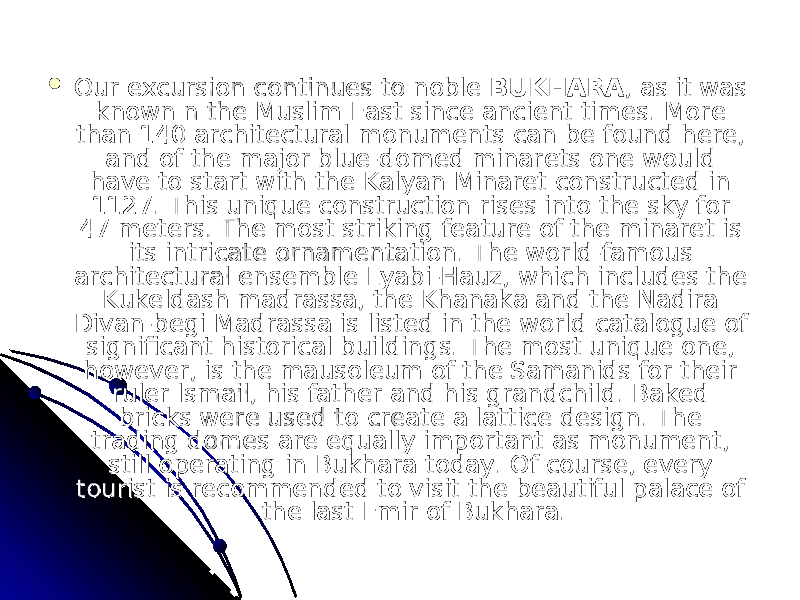  Our excursion continues to noble Our excursion continues to noble  BUKHARABUKHARA , as it was , as it was known n the Muslim East since ancient times. More known n the Muslim East since ancient times. More than 140 architectural monuments can be found here, than 140 architectural monuments can be found here, and of the major blue-domed minarets one would and of the major blue-domed minarets one would have to start with the Kalyan Minaret constructed in have to start with the Kalyan Minaret constructed in 1127. This unique construction rises into the sky for 1127. This unique construction rises into the sky for 47 meters. The most striking feature of the minaret is 47 meters. The most striking feature of the minaret is its intricate ornamentation. The world-famous its intricate ornamentation. The world-famous architectural ensemble Lyabi-Hauz, which includes the architectural ensemble Lyabi-Hauz, which includes the Kukeldash madrassa, the Khanaka and the Nadira Kukeldash madrassa, the Khanaka and the Nadira Divan-begi Madrassa is listed in the world catalogue of Divan-begi Madrassa is listed in the world catalogue of significant historical buildings. The most unique one, significant historical buildings. The most unique one, however, is the mausoleum of the Samanids for their however, is the mausoleum of the Samanids for their ruler lsmail, his father and his grandchild. Baked ruler lsmail, his father and his grandchild. Baked bricks were used to create a lattice design. The bricks were used to create a lattice design. The trading domes are equally important as monument, trading domes are equally important as monument, still operating in Bukhara today. Of course, every still operating in Bukhara today. Of course, every tourist is recommended to visit the beautiful palace of tourist is recommended to visit the beautiful palace of the last Emir of Bukhara.the last Emir of Bukhara. 