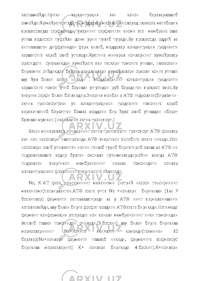 кесишмайди.Чунки концентрация хеч качон бараварлашиб олмайди:Хужайрага утадиган моддалар масалан:кислород глюкоза метаболик процессларда сарфланади, уларнинг сарфланган кисми эса мембрана оша утиш ходисаси туфайли доим урни тулиб туради.Бу процессда оддий ва енгиллашган диффузиядан фарк килиб, моддалар концентрация градиенти каршисига караб олиб утилади.Купгина минерал ионларнинг хужайралар орасидаги суюкликдан хужайрага еки тескари томонга утиши, глюкозани бирламчи сийдикдан буйрак каналчалари хужайралари оркали конга утиши шу йул билан юзага чикади . Моддаларнинг концентрация градиенти каршисига томон утиб бориши уз-узидан руй берадиган процесс эмас.Бу энергия сарфи билан богликдир.Энергия манбаи е АТФ гидролизи(бирламчи- актив транспорт)еки уз концентрацияси градиенти томонига караб харакатланиб бораетган бошка моддани бир йула олиб утишдан иборат булиши мумкин (иккиламчи актив транспорт.) Баъзи минераллар ионларнинг актив транспорти транспорт АТФ-фазалар еки ион насослари иштирокида АТФ энергияси хисобига юзага чикади.Ион насослари олиб утилаетган ионни танлаб туриб бириктириб олиш ва АТФ ни гидролизлашга кодир булган оксилли тузилмалардир:айни вактда АТФ гидролизи энергияси мембрананинг иккала томонидаги ионлар концентрацияси фаркининг энергиясига айланади. Na , K - AT фаза, таъсирининг механизми (натрий насоси таъсирининг механизми)тасвирланган.АТФ азага учта Na +ионлари бирикиши (1ва 2 боскичлар) ферменти активлаштиради ва у АТФ нинг парчаланишини катализлайди, шу билан бирга фосфат колдиги АТФазага бирикади.Натижада фермент конформация узгаради: ион канали мембрананинг ички томонидан ёпилиб ташки томонидан очилади.(3-боскич) шу билан бирга бирикиш марказларининг Na +ионига якинлиги камаяди(тахминан 10 баравар) Na +ионлари ферменти ташлаб чикади, ферментга эса(махсус бирикиш марказларига) К+ ионлари бирикади 4-боскич).К+ионлари 