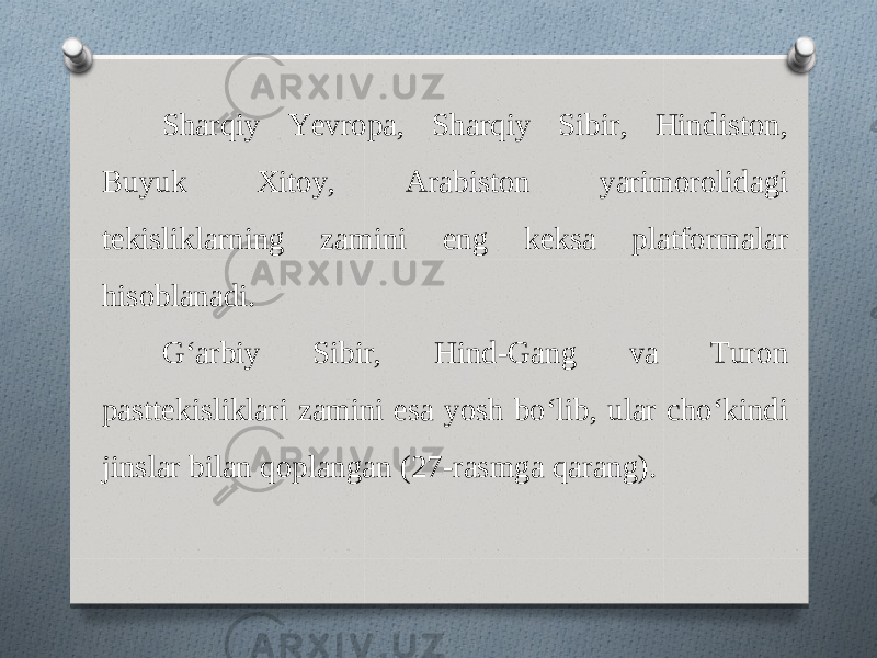 Sharqiy Yevropa, Sharqiy Sibir, Hindiston, Buyuk Xitoy, Arabiston yarimorolidagi tekisliklarning zamini eng keksa platformalar hisoblanadi. G‘arbiy Sibir, Hind-Gang va Turon pasttekisliklari zamini esa yosh bo‘lib, ular cho‘kindi jinslar bilan qoplangan (27-rasmga qarang). 