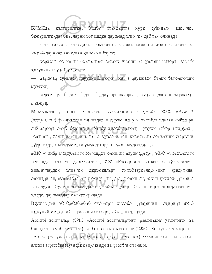 БҲМСда келтирилган. Ушбу стандартга кура қуйидаги шартлар бажарилганда товарларни сотишдан даромад олинган деб тан олинади: — агар корхона харидорга товарларга эгалик килишга доир хатарлар ва имтиёзларнинг анчагина қисмини берса; — корхона сотилган товарларга эгалик уилиш ва уларни назорат уилий ҳукууини саулаб уолмаса; — даромад суммаси ҳау уо нийликнинг катга даражаси билан баҳоланиши мумкин; — корхонага битим билан боғлиу даромаднинг келиб тушиш эҳ т имоли мавжуд. Маҳсулотлар, ишлар хизматлар соталишининг ҳисоби 9000 «Асосий (операцион) фаолиятдан олинадиган даромадларни ҳисобга олувчи счётлар» счётларида олиб борилади. Ушбу ҳисобвараклар гурухи тайёр маҳрулот, товарлар, бажарилган ишлар ва уурсатилган хизматлар сотилиши жараёни тўғрисидаги маълумотни умумлаштриш учун мулжалланган. 9010 «Тайёр маҳсулотни сотишдан олинган даромадлар», 9020 «Товарларни сотишдан олинган даромадлар», 9030 «Бажарилган ишлар ва кўрсатилган хизматлардан олинган даромадлар» ҳисобварауларининг кредитида, олинадиган, пул маблағлари ёки утган даврда олинган, лекин ҳисобот даврига таъллуули булган даромадлар ҳисобвараулари билан корреспондентланган ҳолда, даромадлар акс эттирилади. Юуоридаги 9010,9020,9030 счётлари ҳисобот даврининг оҳирида 9910 «Якуний молиявий натижа» ҳисоварағи билан ёпилади.Асосий воситалар (9210 «Асосий воситаларнинг реализация уилиниши ва бошқача чиуиб кетиши») ва бошқа активларнинг (9220 «Бошқа активларнинг реализация уилиниши ва бошқача чиуиб кетиши») сотилишидан натижалар алоҳида ҳисобварауларда аниуланади ва ҳисобга олинади. 