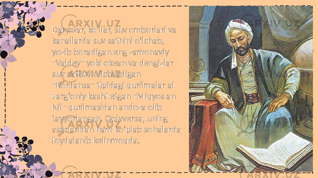 Daryolar, ko‘llar, suv omborlari va kanallarda suv sathini o‘lchab, yozib boradigan eng zamonaviy &#34;Valdey&#34; yoki okean va dengizlar suv sathini o‘lchaydigan &#34;Rordansa&#34; tipidagi qurilmalar al- Farg‘oniy kashf etgan &#34;Miqyos an- Nil&#34; qurilmasidan andoza olib tayyorlangan. Qolaversa, uning asarlaridan ham koʻplab sohalarda foydalanib kelinmoqda. 