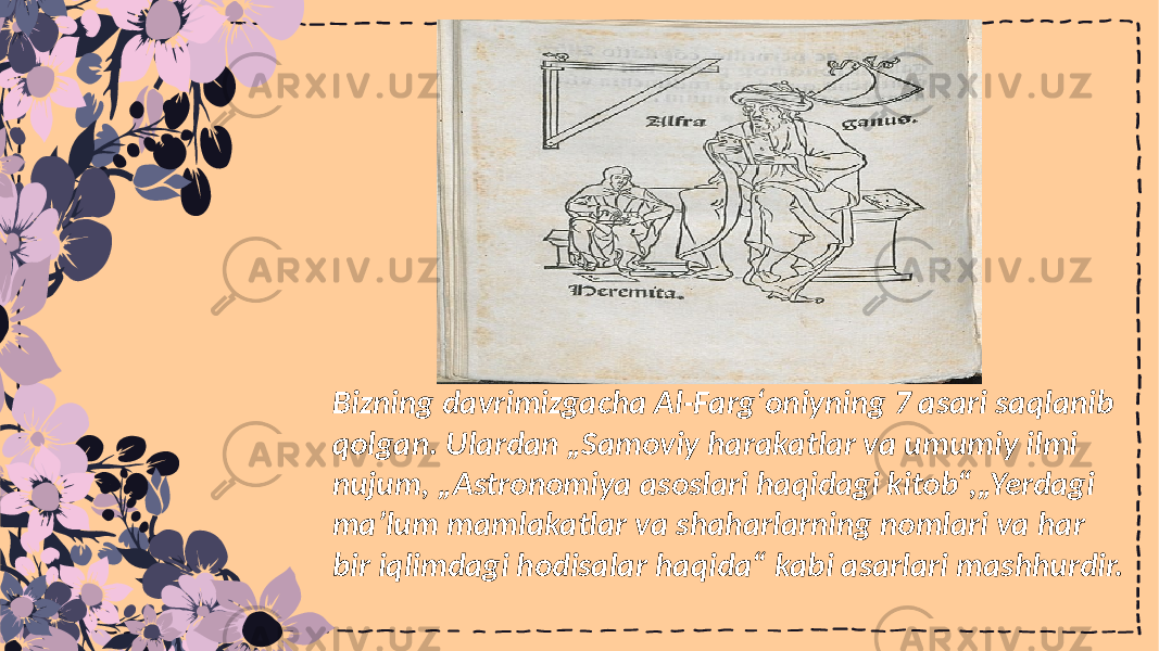 Bizning davrimizgacha Al-Fargʻoniyning 7 asari saqlanib qolgan. Ulardan „Samoviy harakatlar va umumiy ilmi nujum, „Astronomiya asoslari haqidagi kitob“,„Yerdagi maʼlum mamlakatlar va shaharlarning nomlari va har bir iqlimdagi hodisalar haqida“ kabi asarlari mashhurdir. 