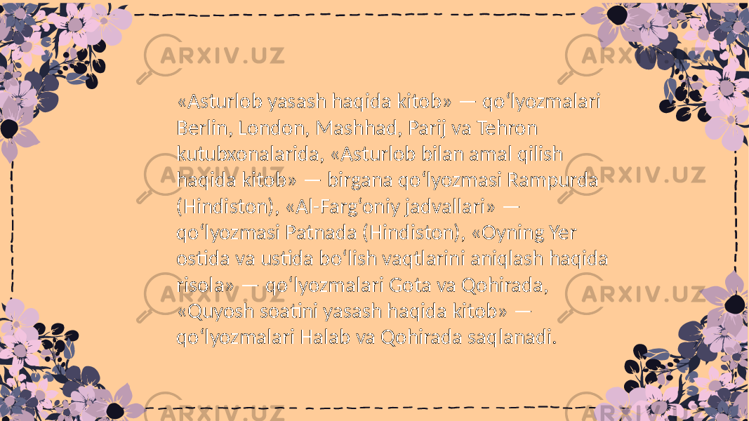 «Asturlob yasash haqida kitob» — qo‘lyozmalari Berlin, London, Mashhad, Parij va Tehron kutubxonalarida, «Asturlob bilan amal qilish haqida kitob» — birgana qo‘lyozmasi Rampurda (Hindiston), «Al-Farg‘oniy jadvallari» — qo‘lyozmasi Patnada (Hindiston), «Oyning Yer ostida va ustida bo‘lish vaqtlarini aniqlash haqida risola» — qo‘lyozmalari Gota va Qohirada, «Quyosh soatini yasash haqida kitob» — qo‘lyozmalari Halab va Qohirada saqlanadi. 