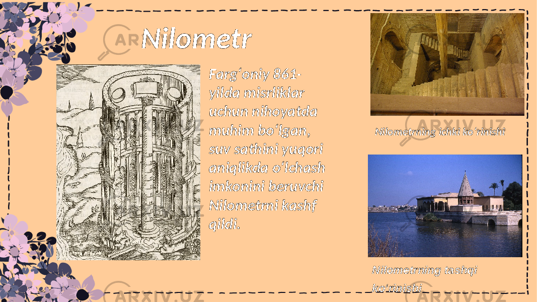 Nilometrning ichki koʻrinishi Nilometrning tashqi koʻrinishi Fargʻoniy 861- yilda misrliklar uchun nihoyatda muhim boʻlgan, suv sathini yuqori aniqlikda o‘lchash imkonini beruvchi Nilometrni kashf qildi.Nilometr 