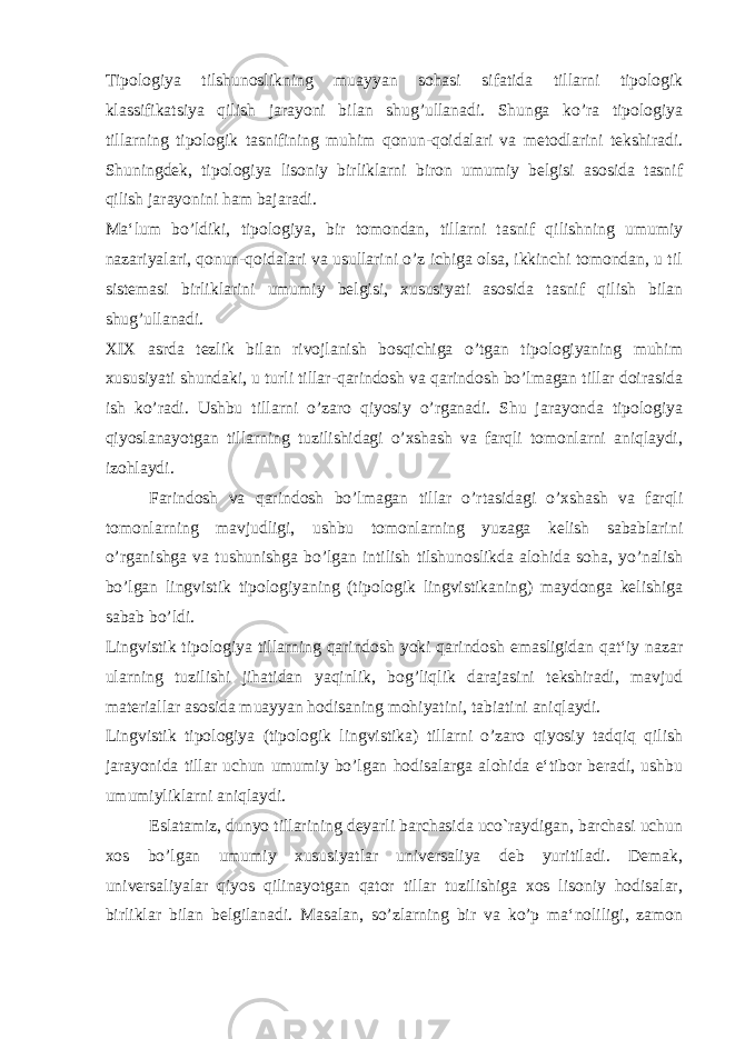 Tipologiya tilshunoslikning muayyan sohasi sifatida tillarni tipologik klassifikatsiya qilish jarayoni bilan shug’ullanadi. Shunga ko’ra tipologiya tillarning tipologik tasnifining muhim qonun-qoidalari va metodlarini tekshiradi. Shuningdek, tipologiya lisoniy birliklarni biron umumiy belgisi asosida tasnif qilish jarayonini ham bajaradi. Ma‘lum bo’ldiki, tipologiya, bir tomondan, tillarni tasnif qilishning umumiy nazariyalari, qonun-qoidalari va usullarini o’z ichiga olsa, ikkinchi tomondan, u til sistemasi birliklarini umumiy belgisi, xususiyati asosida tasnif qilish bilan shug’ullanadi. XIX asrda tezlik bilan rivojlanish bosqichiga o’tgan tipologiyaning muhim xususiyati shundaki, u turli tillar-qarindosh va qarindosh bo’lmagan tillar doirasida ish ko’radi. Ushbu tillarni o’zaro qiyosiy o’rganadi. Shu jarayonda tipologiya qiyoslanayotgan tillarning tuzilishidagi o’xshash va farqli tomonlarni aniqlaydi, izohlaydi. Farindosh va qarindosh bo’lmagan tillar o’rtasidagi o’xshash va farqli tomonlarning mavjudligi, ushbu tomonlarning yuzaga kelish sabablarini o’rganishga va tushunishga bo’lgan intilish tilshunoslikda alohida soha, yo’nalish bo’lgan lingvistik tipologiyaning (tipologik lingvistikaning) maydonga kelishiga sabab bo’ldi. Lingvistik tipologiya tillarning qarindosh yoki qarindosh emasligidan qat‘iy nazar ularning tuzilishi jihatidan yaqinlik, bog’liqlik darajasini tekshiradi, mavjud materiallar asosida muayyan hodisaning mohiyatini, tabiatini aniqlaydi. Lingvistik tipologiya (tipologik lingvistika) tillarni o’zaro qiyosiy tadqiq qilish jarayonida tillar uchun umumiy bo’lgan hodisalarga alohida e‘tibor beradi, ushbu umumiyliklarni aniqlaydi. Eslatamiz, dunyo tillarining deyarli barchasida uco`raydigan, barchasi uchun xos bo’lgan umumiy xususiyatlar universaliya deb yuritiladi. Demak, universaliyalar qiyos qilinayotgan qator tillar tuzilishiga xos lisoniy hodisalar, birliklar bilan belgilanadi. Masalan, so’zlarning bir va ko’p ma‘noliligi, zamon 