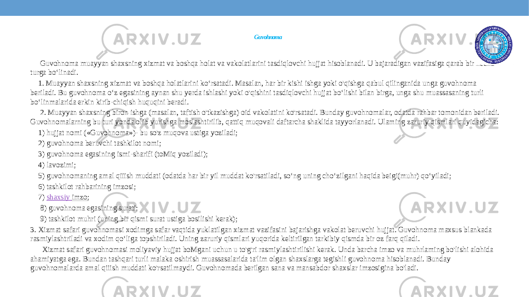  Guvohnoma Guvohnoma muayyan shaxsning xizmat va boshqa holat va vakolatlarini tasdiqlovchi hujjat hisoblanadi. U bajaradigan vazifasiga qarab bir necha turga bo‘linadi. 1. Muayyan shaxsning xizmat va boshqa holatlarini ko‘rsatadi. Masalan, har bir kishi ishga yoki o&#39;qishga qabul qilinganida unga guvohnoma beriladi. Bu guvohnoma o‘z egasining aynan shu yerda ishlashi yoki o&#39;qishini tasdiqlovchi hujjat bo‘lishi bilan birga, unga shu muassasaning turli bo‘linmalarida erkin kirib-chiqish huquqini beradi. 2. Muayyan shaxsning biron ishga (masalan, taftish o&#39;tkazishga) oid vakolatini ko&#39;rsatadi. Bunday guvohnomalar, odatda rahbar tomonidan beriladi. Guvohnomalarning bu turi yonda olib yurishga moslashtirilib, qattiq muqovali daftarcha shaklida tayyorlanadi. Ulaming zaruriy qismlari quyidagicha: 1) hujjat nomi («Guvohnoma»)- bu so&#39;z muqova ustiga yoziladi; 2) guvohnoma beruvchi tashkilot nomi; 3) guvohnoma egasining ismi-sharifi (toMiq yoziladi); 4) lavozimi; 5) guvohnomaning amal qiiish muddati (odatda har bir yil muddat ko&#39;rsatiladi, so‘ng uning cho‘zilgani haqida beigi(muhr) qo‘yiladi; 6) tashkilot rahbarining imzosi; 7)  shaxsiy imzo ; 8) guvohnoma egasining surati; 9) tashkilot muhri (uning bir qismi surat ustiga bosilishi kerak); 3. Xizmat safari guvohnomasi xodimga safar vaqtida yuklatilgan xizmat vazifasini bajarishga vakolat beruvchi hujjat. Guvohnoma maxsus blankada rasmiylashtriladi va xodim qo‘liga topshiriladi. Uning zaruriy qismlari yuqorida keltiriIgan tarkibiy qismda bir oz farq qiladi. Xizmat safari guvohnomasi moliyaviy hujjat boMgani uchun u to&#39;g&#39;ri rasmiylashtirilishi kerak. Unda barcha imzo va muhrlaming bo&#39;lishi alohida ahamiyatga ega. Bundan tashqari turli malaka oshirish muassasalarida ta&#39;lim olgan shaxslarga tegishli guvohnoma hisoblanadi. Bunday guvohnomalarda amal qiiish muddati ko&#39;rsatilmaydi. Guvohnomada berilgan sana va mansabdor shaxslar imzosigina bo&#39;ladi. 