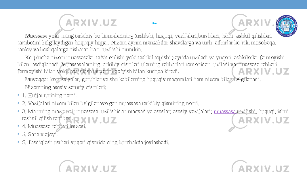 Nizom Muassasa yoki uning tarkibiy bo‘linmalarining tuzlilshi, huquqi, vazlfalari,burchlari, ishni tashkil qilishlari tartibotini belgilaydigan huquqiy hujjat. Nizom ayrim mansabdor shaxslarga va turli tadbirlar ko‘rik, musobaqa, tanlov va boshqalarga nisbatan ham tuzilishi mumkin. Ko‘pincha nizom muassasalar ta’sis etilishi yoki tashkil topishi paytida tuziladi va yuqori tashkilotlar farmoyishi bilan tasdiqlanadi. Muassasalarning tarkibiy qismlari ularning rahbarlari tomonidan tuziladi va muassasa rahbari farmoyishi bilan yoki tasdiqlash ustxatini qo‘yish bilan kuchga kiradi. Muvaqqat komissiyalar, guruhlar va shu kabilarning huquqiy maqomlari ham nizom bilan belgilanadi. Nizomning asosiy zaruriy qismlari: • 1. Hujjat turining nomi. • 2. Vazifalari nizom bilan belgilanayotgan muassasa tarkibiy qismining nomi. • 3. Matnning mazmuni: muassasa tuzilishidan maqsad va asoslar; asosiy vazifalari;  muassasa tuzilishi , huquqi, ishni tashqil qilish tartiboti. • 4. Muassasa rahbari imzosi. • 5. Sana v ajoyi. • 6. Tasdiqlash usthati yuqori qismida o‘ng burchakda joylashadi. 