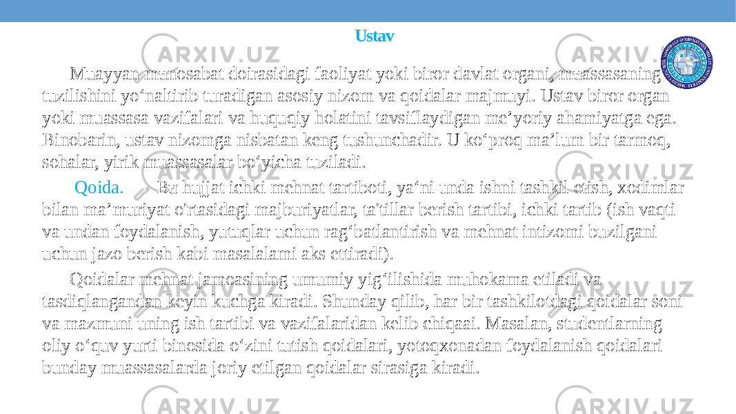 Ustav Muayyan munosabat doirasidagi faoliyat yoki biror davlat organi, muassasaning tuzilishini yo‘naltirib turadigan asosiy nizom va qoidalar majmuyi. Ustav biror organ yoki muassasa vazifalari va huquqiy holatini tavsiflaydigan me’yoriy ahamiyatga ega. Binobarin, ustav nizomga nisbatan keng tushunchadir. U ko‘proq ma’lum bir tarmoq, sohalar, yirik muassasalar bo‘yicha tuziladi. Qoida. Bu hujjat ichki mehnat tartiboti, ya‘ni unda ishni tashkil etish, xodimlar bilan ma’muriyat o&#39;rtasidagi majburiyatlar, ta&#39;tillar berish tartibi, ichki tartib (ish vaqti va undan foydalanish, yutuqlar uchun rag‘batlantirish va mehnat intizomi buzilgani uchun jazo berish kabi masalalami aks ettiradi). Qoidalar mehnat jamoasining umumiy yig‘ilishida muhokama etiladi va tasdiqlangandan keyin kuchga kiradi. Shunday qilib, har bir tashkilotdagi qoidalar soni va mazmuni uning ish tartibi va vazifalaridan kelib chiqaai. Masalan, studentlarning oliy o‘quv yurti binosida o‘zini tutish qoidalari, yotoqxonadan foydalanish qoidalari bunday muassasalarda joriy etilgan qoidalar sirasiga kiradi. 