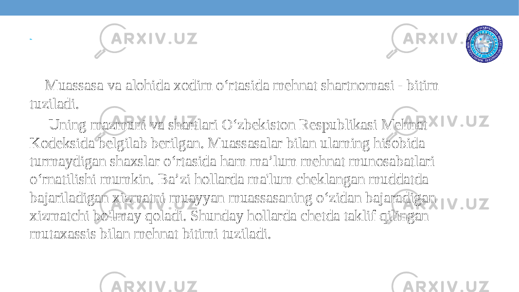 Bitim Muassasa va alohida xodim o‘rtasida mehnat shartnomasi - bitim tuziladi. Uning mazmuni va shartlari O‘zbekiston Respublikasi Mehnat Kodeksida belgilab berilgan. Muassasalar bilan ulaming hisobida turmaydigan shaxslar o‘rtasida ham ma’lum mehnat munosabatlari o‘rnatilishi mumkin. Ba’zi hollarda ma&#39;lum cheklangan muddatda bajariladigan xizmatni muayyan muassasaning o‘zidan bajaradigan xizmatchi bo&#39;lmay qoladi. Shunday hollarda chetda taklif qilingan mutaxassis bilan mehnat bitimi tuziladi. 