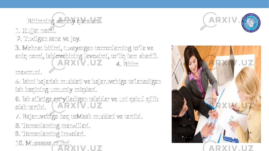  Bitimning zaruriy qismlari: 1. Hujjat nomi. 2. Tuzilgan sana va joy. 3. Mehnat bitimi, tuzayotgan tomonlarning to‘la va aniq nomi, ishlovchining lavozimi, to‘liq ism-sharifi. 4. Bitim mazmuni. 5. Ishni bajarish muddati va bajaruvchiga to&#39;lanadigan ish haqining umumiy miqdori. 6. Ish sifatiga qo‘yiladigan talablar va uni qabul qilib olsh tartibi. 7. Bajaruvchiga haq toMash muddati va tartibi. 8. Tomonlaming manzillari. 9. Tomonlaming imzolari. 10. Muassasa muhri. 