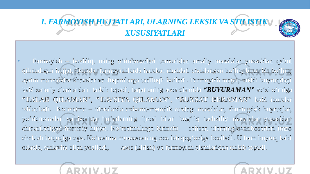 1. FARMOYISH HUJJATLARI, ULARNING LEKSIK VA STILISTIK XUSUSIYATLARI • Farmoyish – boshliq, uning o‘rinbosarlari tomonidan amaliy masalalar yuzasidan qabul qilinadigan hujjat. Odatda, farmoyishlarda harakat muddati cheklangan bo‘lib, biror-bir bo‘lim, ayrim mansabdor shaxslar va fuqarolarga taalluqli bo‘ladi. Farmoyish matni, xuddi buyruqdagi kabi zaruriy qismlardan tarkib topadi, faqat uning asos qismida “BUYURAMAN” so‘zi o‘rniga “ТALAB QILAMAN”, “ТAVSIYA QILAMAN”, “RUХSAТ BERAMAN” kabi iboralar ishlatiladi. Ko‘rsatma – idoralarda axborot-metodik tusdagi masalalar, shuningdek buyruqlar, yo‘riqnomalar va boshqa hujjatlarning ijrosi bilan bog‘liq tashkiliy masalalar yuzasidan chiqariladigan huquqiy hujjat. Ko‘rsatmalarga birinchi rahbar, ularning o‘rinbosarlari imzo chekish huquqiga ega. Ko‘rsatma muassasaning xos ish qog‘oziga bosiladi. U ham buyruq kabi odatda, sarlavha bilan yoziladi, asos (kirish) va farmoyish qismlaridan tarkib topadi. 