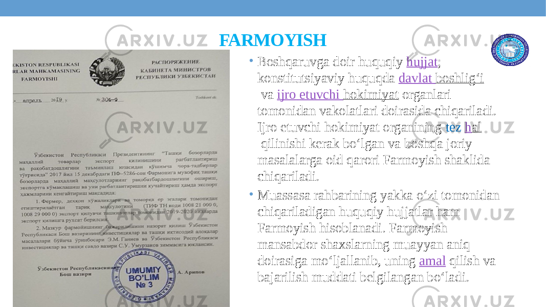 FARMOYISH • Boshqaruvga doir huquqiy  hujjat ; konstitutsiyaviy huquqda  davlat boshligʻi  va  ijro etuvchi hokimiyat  organlari tomonidan vakolatlari doirasida chiqariladi. Ijro etuvchi hokimiyat organining tez  h al  qilinishi kerak boʻlgan va boshqa joriy masalalarga oid qarori Farmoyish shaklida chiqariladi. • Muassasa rahbarining yakka o‘zi tomonidan chiqariladigan huquqiy hujjatlar ham Farmoyish hisoblanadi. Farmoyish mansabdor shaxslarning muayyan aniq doirasiga moʻljallanib, uning  amal  qilish va bajarilish muddati belgilangan boʻladi. 