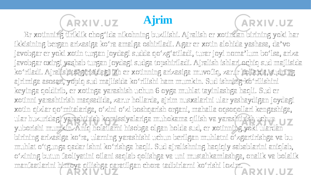 Ajrim Er-xotinning tiriklik chogʻida nikohning buzilishi. Ajralish er-xotindan birining yoki har ikkisining bergan arizasiga ko‘ra amalga oshiriladi. Agar er-xotin alohida yashasa, daʼvo javobgar er yoki xotin turgan joydagi sudda qoʻzgʻatiladi, turar joyi nomaʼlum boʻlsa, ariza javobgar oxirgi yashab turgan joydagi sudga topshiriladi. Ajralish ishlari ochiq sud majlisida koʻriladi. Ajralish toʻgʻrisidagi ish er-xotinning arizasiga muvofiq, zarur hollarda, sudning ajrimiga asosan, yopiq sud majlisida koʻrilishi ham mumkin. Sud ishning koʻrilishini keyinga qoldirib, er-xotinga yarashish uchun 6 oyga muhlat tayinlashga haqli. Sud er- xotinni yarashtirish maqsadida, zarur hollarda, ajrim nusxalarini ular yashaydigan joydagi xotin-qizlar qoʻmitalariga, oʻzini oʻzi boshqarish organi, mahalla oqsoqollari kengashiga, ular huzuridagi yarashtirish komissiyalariga muhokama qilish va yarashtirish uchun yuborishi mumkin. Aniq holatlarni hisobga olgan holda sud, er-xotinning yoki ulardan birining arizasiga koʻra, ularning yarashishi uchun berilgan muhlatni oʻzgartirishga va bu muhlat oʻtgunga qadar ishni koʻrishga haqli. Sud ajralishning haqiqiy sabablarini aniqlab, oʻzining butun faoliyatini oilani saqlab qolishga va uni mustahkamlashga, onalik va bolalik manfaatlarini himoya qilishga qaratilgan chora-tadbirlarni koʻrishi lozim. 