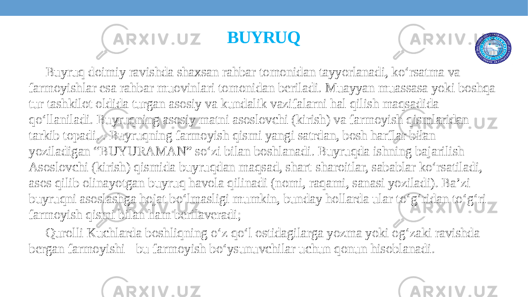 BUYRUQ Buyruq doimiy ravishda shaxsan rahbar tomonidan tayyorlanadi, ko‘rsatma va farmoyishlar esa rahbar muovinlari tomonidan bеriladi. Muayyan muassasa yoki boshqa tur tashkilot oldida turgan asosiy va kundalik vazifalarni hal qilish maqsadida qoʻllaniladi. Buyruqning asosiy matni asoslovchi (kirish) va farmoyish qismlaridan tarkib topadi. . Buyruqning farmoyish qismi yangi satrdan, bosh harflar bilan yoziladigan “BUYURAMAN” so‘zi bilan boshlanadi. Buyruqda ishning bajarilish Asoslovchi (kirish) qismida buyruqdan maqsad, shart-sharoitlar, sabablar koʻrsatiladi, asos qilib olinayotgan buyruq havola qilinadi (nomi, raqami, sanasi yoziladi). Baʼzi buyruqni asoslashga hojat boʻlmasligi mumkin, bunday hollarda ular toʻgʻridan toʻgʻri farmoyish qismi bilan ham berilaveradi; Qurolli Kuchlarda boshliqning oʻz qoʻl ostidagilarga yozma yoki ogʻzaki ravishda bergan farmoyishi - bu farmoyish boʻysunuvchilar uchun qonun hisoblanadi. 