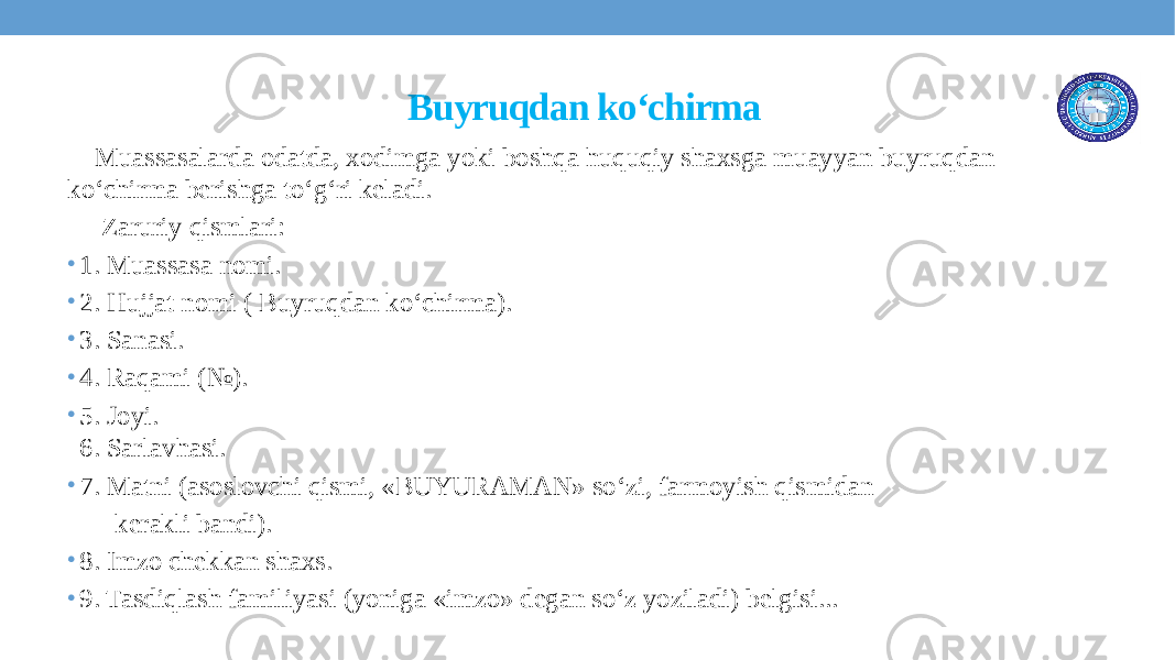 Buyruqdan ko‘chirma Muassasalarda odatda, xodimga yoki boshqa huquqiy shaxsga muayyan buyruqdan ko‘chirma berishga to‘g‘ri keladi. Zaruriy qismlari: • 1. Muassasa nomi. • 2. Hujjat nomi ( Buyruqdan ko‘chirma). • 3. Sanasi. • 4. Raqami (№). • 5. Joyi. 6. Sarlavhasi. • 7. Matni (asoslovchi qismi, «BUYURAMAN» so‘zi, farmoyish qismidan kerakli bandi). • 8. Imzo chekkan shaxs. • 9. Tasdiqlash familiyasi (yoniga «imzo» degan so‘z yoziladi) belgisi... 