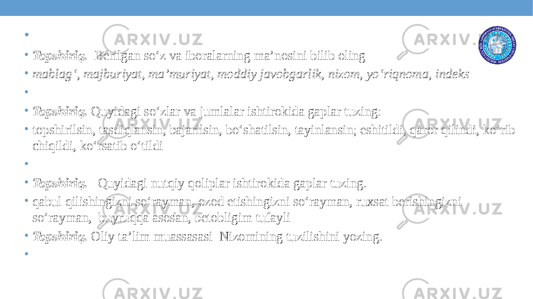 • • Topshiriq. Berilgan so‘z va iboralarning ma’nosini bilib oling • mablag‘, majburiyat, ma’muriyat, moddiy javobgarlik, nizom, yo‘riqnoma, indeks •   • Topshiriq. Quyidagi so‘zlar va jumlalar ishtirokida gaplar tuzing: • topshirilsin, tasdiqlansin, bajarilsin, bo‘shatilsin, tayinlansin; eshitildi, qaror qilindi, ko‘rib chiqildi, ko‘rsatib o‘tildi •   • Topshiriq. Quyidagi nutqiy qoliplar ishtirokida gaplar tuzing. • qabul qilishingizni so‘rayman, ozod etishingizni so‘rayman, ruxsat berishingizni so‘rayman, buyruqqa asosan, betobligim tufayli • Topshiriq. Oliy ta’lim muassasasi Nizomining tuzilishini yozing. •   