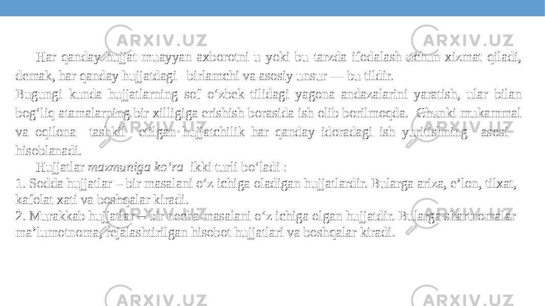 Har qanday hujjat muayyan axborotni u yoki bu tarzda ifodalash uchun xizmat qiladi, demak, har qanday hujjatdagi birlamchi va asosiy unsur — bu tildir. Bugungi kunda hujjatlarning sof o‘zbek tilidagi yagona andazalarini yaratish, ular bilan bog‘liq atamalarning bir xilligiga erishish borasida ish olib borilmoqda. Chunki mukammal va oqilona tashkil etilgan hujjatchilik har qanday idoradagi ish yuritishning asosi hisoblanadi. Hujjatlar mazmuniga ko‘ra ikki turli bo‘ladi : 1. Sodda hujjatlar – bir masalani o‘z ichiga oladigan hujjatlardir. Bularga ariza, e’lon, tilxat, kafolat xati va boshqalar kiradi. 2. Murakkab hujjatlar – bir necha masalani o‘z ichiga olgan hujjatdir. Bularga shartnomalar ma’lumotnoma, rejalashtirilgan hisobot hujjatlari va boshqalar kiradi. 