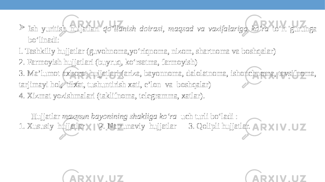  Ish yuritish huijatlari qo‘llanish doirasi, maqsad va vazifalariga ko‘ra to‘rt guruhga bo‘linadi: l. Tashkiliy hujjatlar (guvohnoma,yo‘riqnoma, nizom, shartnoma va boshqalar) 2. Farmoyish hujjatlari (buyruq, ko‘rsatma, farmoyish) 3. Ma’lumot-axborot hujjatlari (ariza, bayonnoma, dalolatnoma, ishonchnoma, tavsifnoma, tarjimayi hol, tilxat, tushuntirish xati, e’lon va boshqalar) 4. Xizmat yozishmalari (taklifnoma, telegramma, xatlar). Hujjatlar mazmun bayonining shakliga ko‘ra uch turli bo‘ladi : 1. Xususiy hujjatlar 2. Namunaviy hujjatlar 3. Qolipli hujjatlar. 