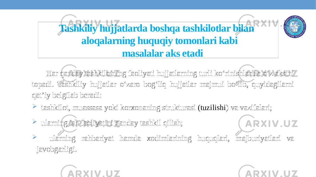  Tashkiliy hujjatlarda boshqa tashkilotlar bilan aloqalarning huquqiy tomonlari kabi masalalar aks etadi Har qanday tashkilotning faoliyati hujjatlarning turli ko‘rinishlarida o‘z aksini topadi. Tashkiliy hujjatlar o‘zaro bog‘liq hujjatlar majmui bo‘lib, quyidagilarni qat’iy belgilab beradi:  tashkilot, muassasa yoki korxonaning strukturasi (tuzilishi ) va vazifalari;  ularning ish faoliyatini qanday tashkil qilish;  ularning rahbariyat hamda xodimlarining huquqlari, majburiyatlari va javobgarligi. 