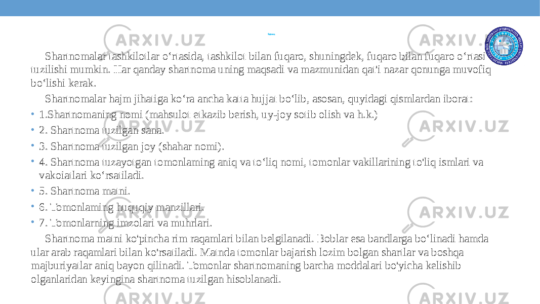 Shartnoma Shartnomalar tashkilotlar o‘rtasida, tashkilot bilan fuqaro, shuningdek, fuqaro bilan fuqaro o‘rtasida tuzilishi mumkin. Har qanday shartnoma uning maqsadi va mazmunidan qat&#39;i nazar qonunga muvofiq bo‘lishi kerak. Shartnomalar hajm jihatiga ko‘ra ancha katta hujjat bo‘lib, asosan, quyidagi qismlardan iborat: • 1.Shartnomaning nomi (mahsulot etkazib berish, uy-joy sotib olish va h.k.) • 2. Shartnoma tuzilgan sana. • 3. Shartnoma tuzilgan joy (shahar nomi). • 4. Shartnoma tuzayotgan tomonlaming aniq va to‘liq nomi, tomonlar vakillarining to&#39;liq ismlari va vakoiatlari ko‘rsatiladi. • 5. Shartnoma matni. • 6. Tomonlaming huquqiy manzillari. • 7. Tomonlarning imzolari va muhrlari. Shartnoma matni ko&#39;pincha rim raqamlari bilan belgilanadi. Boblar esa bandlarga bo‘linadi hamda ular arab raqamlari bilan ko&#39;rsatiladi. Matnda tomonlar bajarish lozim bolgan shartlar va boshqa majburiyatlar aniq bayon qilinadi. Tomonlar shartnomaning barcha moddalari bo&#39;yicha kelishib olganlaridan keyingina shartnoma tuzilgan hisoblanadi. 