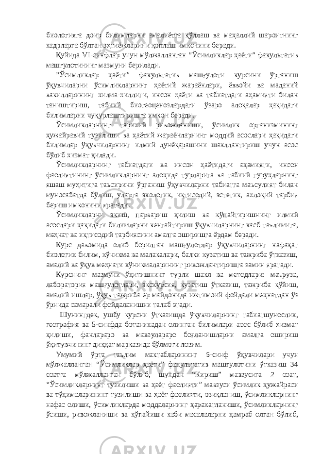 биологияга доир билимларни амалиётга қўллаш ва маҳаллий шароитнинг кадрларга бўлган эҳтиёжларини қоплаш имконини беради. Қуйида VI -синфлар учун мўлжалланган “Ўсимликлар ҳаёти” факультатив машғулотининг мазмуни берилади. “Ўсимликлар ҳаёти” факультатив машғулоти курсини ўрганиш ўқувчиларни ўсимликларнинг ҳаётий жараёнлари, ёввойи ва маданий вакилларининг хилма-хиллиги, инсон ҳаёти ва табиатдаги аҳамияти билан таништириш, табиий биогеоценозлардаги ўзаро алоқалар ҳақидаги билимларни чуқурлаштиришга имкон беради. Ўсимликларнинг тарихий ривожланиши, ўсимлик организмининг ҳужайравий тузилиши ва ҳаётий жараёнларнинг моддий асослари ҳақидаги билимлар ўқувчиларнинг илмий дунёқарашини шакллантириш учун асос бўлиб хизмат қилади. Ўсимликларнинг табиатдаги ва инсон ҳаётидаги аҳамияти, инсон фаолиятининг ўсимликларнинг алоҳида турларига ва табиий гуруҳларнинг яшаш муҳитига таъсирини ўрганиш ўқувчиларни табиатга маъсулият билан муносабатда бўлиш, уларга экологик, иқтисодий, эстетик, ахлоқий тарбия бериш имконини яратади. Ўсимликларни экиш, парвариш қилиш ва кўпайтиришнинг илмий асослари ҳақидаги билимларни кенгайтириш ўқувчиларнинг касб таълимига, меҳнат ва иқтисодий тарбиясини амалга оширишга ёрдам беради. Курс давомида олиб борилган машғулотлар ўқувчиларнинг нафақат биологик билим, кўникма ва малакалари, балки кузатиш ва тажриба ўтказиш, амалий ва ўқув меҳнати кўникмаларининг ривожлантиришга замин яратади. Курснинг мазмуни ўқитишнинг турли шакл ва методлари: маъруза, лаборатория машғулотлари, экскурсия, кузатиш ўтказиш, тажриба қўйиш, амалий ишлар, ўқув тажриба ер майдонида ижтимоий-фойдали меҳнатдан ўз ўрнида самарали фойдаланишни талаб этади. Шунингдек, ушбу курсни ўтказишда ўқувчиларнинг табиатшунослик, география ва 5-синфда ботаникадан олинган билимлари асос бўлиб хизмат қилиши, фанлараро ва мавзулараро боғланишларни амалга ошириш ўқитувчининг диққат марказида бўлмоғи лозим. Умумий ўрта таълим мактабларининг 6-синф ўқувчилари учун мўлжалланган “Ўсимликлар ҳаёти” факультатив машғулотини ўтказиш 34 соатга мўлжалланган бўлиб, шундан “Кириш” мавзусига 2 соат, “Ўсимликларнинг тузилиши ва ҳаёт фаолияти” мавзуси ўсимлик ҳужайраси ва тўқималарининг тузилиши ва ҳаёт фаолияти, озиқланиш, ўсимликларнинг нафас олиши, ўсимликларда моддаларнинг ҳаракатланиши, ўсимликларнинг ўсиши, ривожланиши ва кўпайиши каби масалаларни қамраб олган бўлиб, 