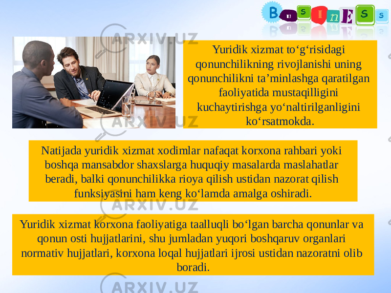 Yuridik xizmat to‘g‘risidagi qonunchilikning rivojlanishi uning qonunchilikni ta’minlashga qaratilgan faoliyatida mustaqilligini kuchaytirishga yo‘naltirilganligini ko‘rsatmokda. Yuridik xizmat korxona faoliyatiga taalluqli bo‘lgan barcha qonunlar va qonun osti hujjatlarini, shu jumladan yuqori boshqaruv organlari normativ hujjatlari, korxona loqal hujjatlari ijrosi ustidan nazoratni olib boradi.Natijada yuridik xizmat xodimlar nafaqat korxona rahbari yoki boshqa mansabdor shaxslarga huquqiy masalarda maslahatlar beradi, balki qonunchilikka rioya qilish ustidan nazorat qilish funksiyasini ham keng ko‘lamda amalga oshiradi. 