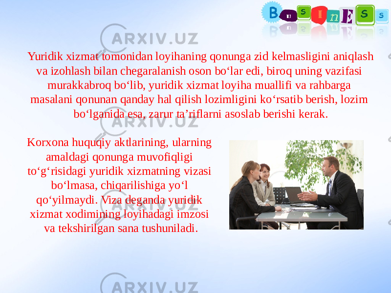 Yuridik xizmat tomonidan loyihaning qonunga zid kelmasligini aniqlash va izohlash bilan chegaralanish oson bo‘lar edi, biroq uning vazifasi murakkabroq bo‘lib, yuridik xizmat loyiha muallifi va rahbarga masalani qonunan qanday hal qilish lozimligini ko‘rsatib berish, lozim bo‘lganida esa, zarur ta’riflarni asoslab berishi kerak. Korxona huquqiy aktlarining, ularning amaldagi qonunga muvofiqligi to‘g‘risidagi yuridik xizmatning vizasi bo‘lmasa, chiqarilishiga yo‘l qo‘yilmaydi. Viza deganda yuridik xizmat xodimining loyihadagi imzosi va tekshirilgan sana tushuniladi. 