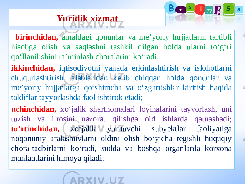 Yuridik xizmat birinchidan, amaldagi qonunlar va me’yoriy hujjatlarni tartibli hisobga olish va saqlashni tashkil qilgan holda ularni to‘g‘ri qo‘llanilishini ta’minlash choralarini ko‘radi; ikkinchidan, iqtisodiyotni yanada erkinlashtirish va islohotlarni chuqurlashtirish talablaridan kelib chiqqan holda qonunlar va me’yoriy hujjatlarga qo‘shimcha va o‘zgartishlar kiritish haqida takliflar tayyorlashda faol ishtirok etadi; uchinchidan, xo‘jalik shartnomalari loyihalarini tayyorlash, uni tuzish va ijrosini nazorat qilishga oid ishlarda qatnashadi; to‘rtinchidan, xo‘jalik yurituvchi subyektlar faoliyatiga noqonuniy aralashuvlarni oldini olish bo‘yicha tegishli huquqiy chora-tadbirlarni ko‘radi, sudda va boshqa organlarda korxona manfaatlarini himoya qiladi. 