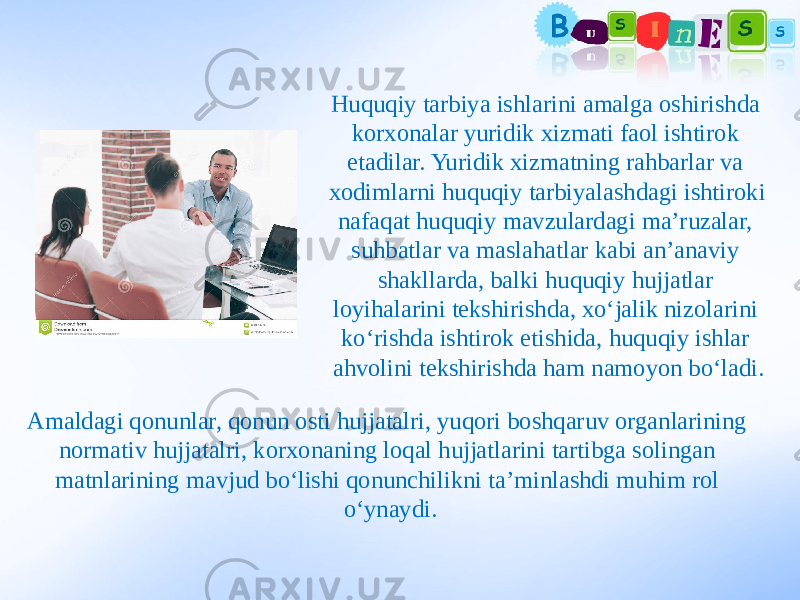 Huquqiy tarbiya ishlarini amalga oshirishda korxonalar yuridik xizmati faol ishtirok etadilar. Yuridik xizmatning rahbarlar va xodimlarni huquqiy tarbiyalashdagi ishtiroki nafaqat huquqiy mavzulardagi ma’ruzalar, suhbatlar va maslahatlar kabi an’anaviy shakllarda, balki huquqiy hujjatlar loyihalarini tekshirishda, xo‘jalik nizolarini ko‘rishda ishtirok etishida, huquqiy ishlar ahvolini tekshirishda ham namoyon bo‘ladi. Amaldagi qonunlar, qonun osti hujjatalri, yuqori boshqaruv organlarining normativ hujjatalri, korxonaning loqal hujjatlarini tartibga solingan matnlarining mavjud bo‘lishi qonunchilikni ta’minlashdi muhim rol o‘ynaydi. 