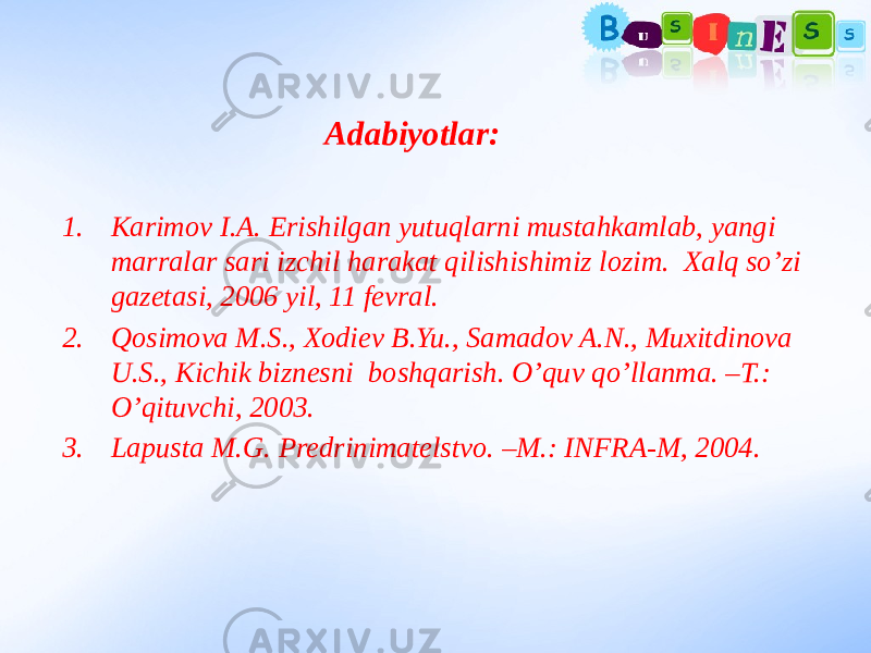 Adabiyotlar: 1. Karimov I.A. Erishilgan yutuqlarni mustahkamlab, yangi marralar sari izchil harakat qilishishimiz lozim. Xalq so’zi gazetasi, 2006 yil, 11 fevral. 2. Qosimova M.S., Xodiev B.Yu., Samadov A.N., Muxitdinova U.S., Kichik biznesni boshqarish. O’quv qo’llanma. –T.: O’qituvchi, 2003. 3. Lapusta M.G. Predrinimatelstvo. –M.: INFRA-M, 2004. 