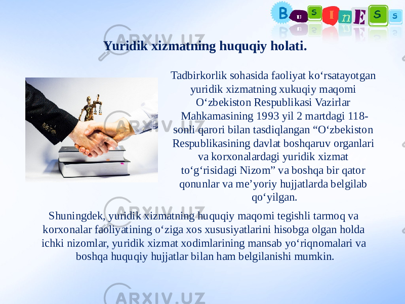 Yuridik xizmatning huquqiy holati. Tadbirkorlik sohasida faoliyat ko‘rsatayotgan yuridik xizmatning xukuqiy maqomi O‘zbekiston Respublikasi Vazirlar Mahkamasining 1993 yil 2 martdagi 118- sonli qarori bilan tasdiqlangan “O‘zbekiston Respublikasining davlat boshqaruv organlari va korxonalardagi yuridik xizmat to‘g‘risidagi Nizom” va boshqa bir qator qonunlar va me’yoriy hujjatlarda belgilab qo‘yilgan. Shuningdek, yuridik xizmatning huquqiy maqomi tegishli tarmoq va korxonalar faoliyatining o‘ziga xos xususiyatlarini hisobga olgan holda ichki nizomlar, yuridik xizmat xodimlarining mansab yo‘riqnomalari va boshqa huquqiy hujjatlar bilan ham belgilanishi mumkin. 