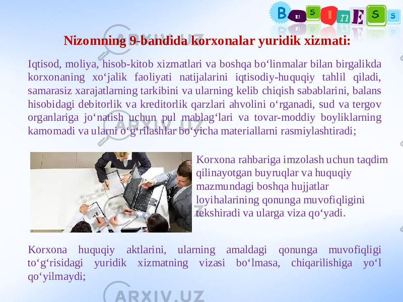 Nizomning 9-bandida korxonalar yuridik xizmati: Iqtisod, moliya, hisob-kitob xizmatlari va boshqa bo‘linmalar bilan birgalikda korxonaning xo‘jalik faoliyati natijalarini iqtisodiy-huquqiy tahlil qiladi, samarasiz xarajatlarning tarkibini va ularning kelib chiqish sabablarini, balans hisobidagi debitorlik va kreditorlik qarzlari ahvolini o‘rganadi, sud va tergov organlariga jo‘natish uchun pul mablag‘lari va tovar-moddiy boyliklarning kamomadi va ularni o‘g‘rilashlar bo‘yicha materiallarni rasmiylashtiradi; Korxona rahbariga imzolash uchun taqdim qilinayotgan buyruqlar va huquqiy mazmundagi boshqa hujjatlar loyihalarining qonunga muvofiqligini tekshiradi va ularga viza qo‘yadi. Korxona huquqiy aktlarini, ularning amaldagi qonunga muvofiqligi to‘g‘risidagi yuridik xizmatning vizasi bo‘lmasa, chiqarilishiga yo‘l qo‘yilmaydi; 