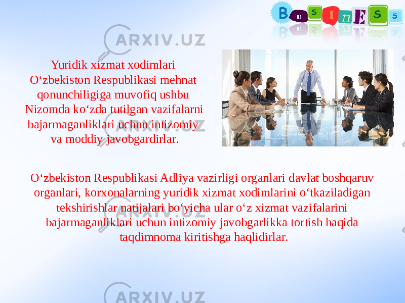 Yuridik xizmat xodimlari O‘zbekiston Respublikasi mehnat qonunchiligiga muvofiq ushbu Nizomda ko‘zda tutilgan vazifalarni bajarmaganliklari uchun intizomiy va moddiy javobgardirlar. O‘zbekiston Respublikasi Adliya vazirligi organlari davlat boshqaruv organlari, korxonalarning yuridik xizmat xodimlarini o‘tkaziladigan tekshirishlar natijalari bo‘yicha ular o‘z xizmat vazifalarini bajarmaganliklari uchun intizomiy javobgarlikka tortish haqida taqdimnoma kiritishga haqlidirlar. 