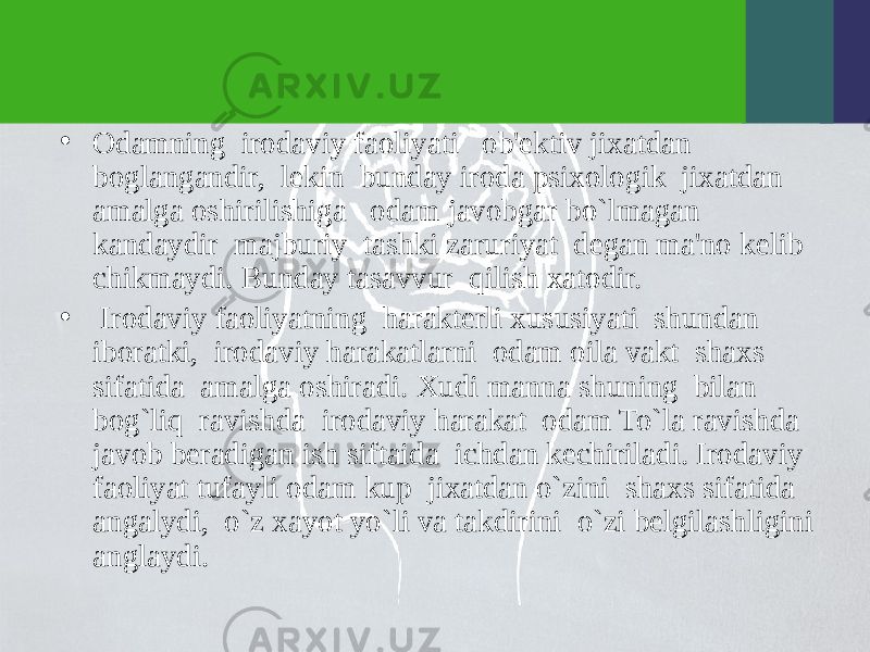 • Odamning irodaviy faoliyati ob&#39;еktiv jixatdan boglangandir, lеkin bunday iroda psixologik jixatdan amalga oshirilishiga odam javobgar bo`lmagan kandaydir majburiy tashki zaruriyat dеgan ma&#39;no kеlib chikmaydi. Bunday tasavvur qilish xatodir. • Irodaviy faoliyatning haraktеrli xususiyati shundan iboratki, irodaviy harakatlarni odam oila vakt shaxs sifatida amalga oshiradi. Xudi manna shuning bilan bog`liq ravishda irodaviy harakat odam To`la ravishda javob bеradigan ish siftaida ichdan kеchiriladi. Irodaviy faoliyat tufayli odam kup jixatdan o`zini shaxs sifatida angalydi, o`z xayot yo`li va takdirini o`zi bеlgilashligini anglaydi. 