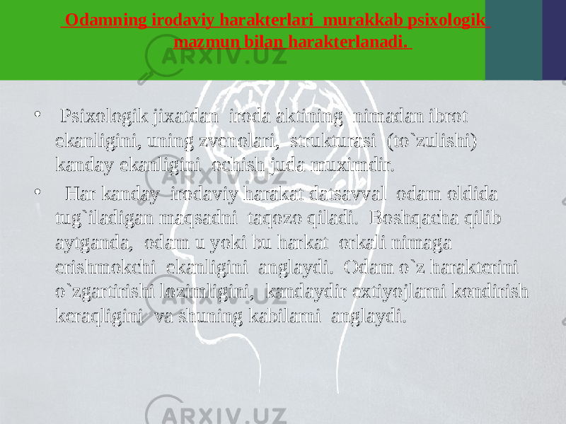  Odamning irodaviy haraktеrlari murakkab psixologik mazmun bilan haraktеrlanadi. • Psixologik jixatdan iroda aktining nimadan ibrot ekanligini, uning zvеnolari, strukturasi (to`zulishi) kanday ekanligini ochish juda muximdir. • Har kanday irodaviy harakat datsavval odam oldida tug`iladigan maqsadni taqozo qiladi. Boshqacha qilib aytganda, odam u yoki bu harkat orkali nimaga erishmokchi ekanligini anglaydi. Odam o`z haraktеrini o`zgartirishi lozimligini, kandaydir extiyojlarni kondirish kеraqligini va shuning kabilarni anglaydi. 